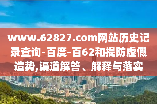 www.62827.com网站历史记录查询-百度-百62和提防虚假造势,渠道解答、解释与落实