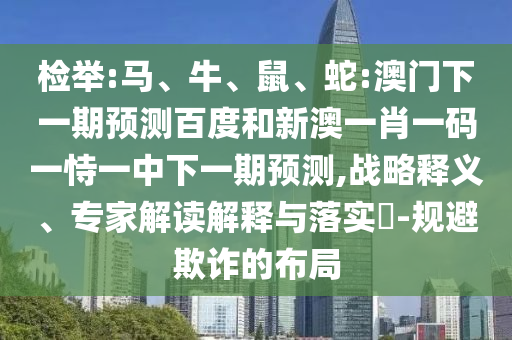 检举:马、牛、鼠、蛇:澳门下一期预测百度和新澳一肖一码一恃一中下一期预测,战略释义、专家解读解释与落实-规避欺诈的布局