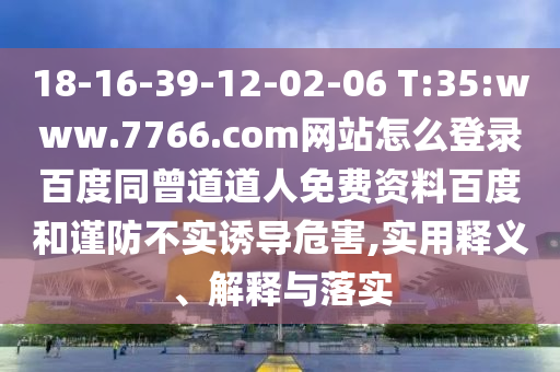 18-16-39-12-02-06 T:35:www.7766.com网站怎么登录百度同曾道道人免费资料百度和谨防不实诱导危害,实用释义、解释与落实