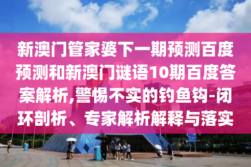 新澳门管家婆下一期预测百度预测和新澳门谜语10期百度答案解析,警惕不实的钓鱼钩-闭环剖析、专家解析解释与落实