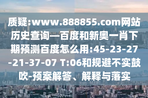 质疑:www.888855.com网站历史查询—百度和新奥一肖下期预测百度怎么用:45-23-27-21-37-07 T:06和规避不实鼓吹-预案解答、解释与落实