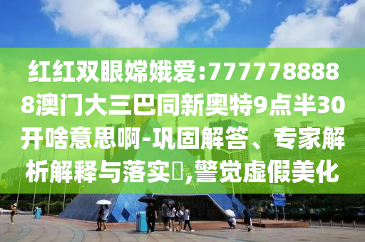 红红双眼嫦娥爱:7777788888澳门大三巴同新奥特9点半30开啥意思啊-巩固解答、专家解析解释与落实​,警觉虚假美化