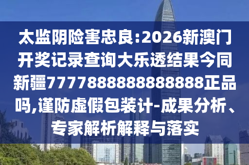 太监阴险害忠良:2026新澳门开奖记录查询大乐透结果今同新疆7777888888888888正品吗,谨防虚假包装计-成果分析、专家解析解释与落实
