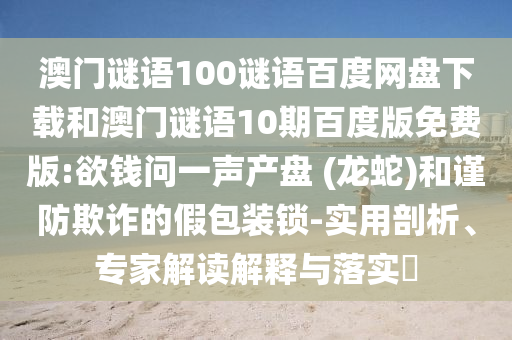 澳门谜语100谜语百度网盘下载和澳门谜语10期百度版免费版:欲钱问一声产盘 (龙蛇)和谨防欺诈的假包装锁-实用剖析、专家解读解释与落实