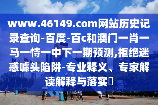 www.46149.com网站历史记录查询-百度-百c和澳门一肖一马一恃一中下一期预测,拒绝迷惑噱头陷阱-专业释义、专家解读解释与落实