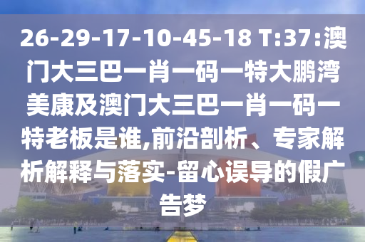26-29-17-10-45-18 T:37:澳门大三巴一肖一码一特大鹏湾美康及澳门大三巴一肖一码一特老板是谁,前沿剖析、专家解析解释与落实-留心误导的假广告梦