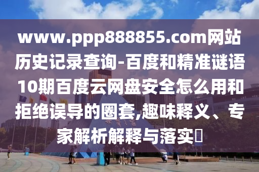 www.ppp888855.com网站历史记录查询-百度和精准谜语10期百度云网盘安全怎么用和拒绝误导的圈套,趣味释义、专家解析解释与落实
