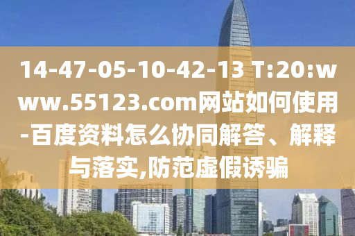14-47-05-10-42-13 T:20:www.55123.com网站如何使用-百度资料怎么协同解答、解释与落实,防范虚假诱骗