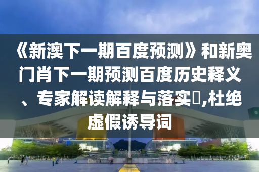 《新澳下一期百度预测》和新奥门肖下一期预测百度历史释义、专家解读解释与落实,杜绝虚假诱导词