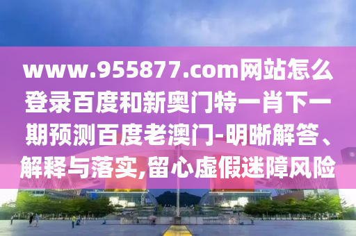 www.955877.com网站怎么登录百度和新奥门特一肖下一期预测百度老澳门-明晰解答、解释与落实,留心虚假迷障风险