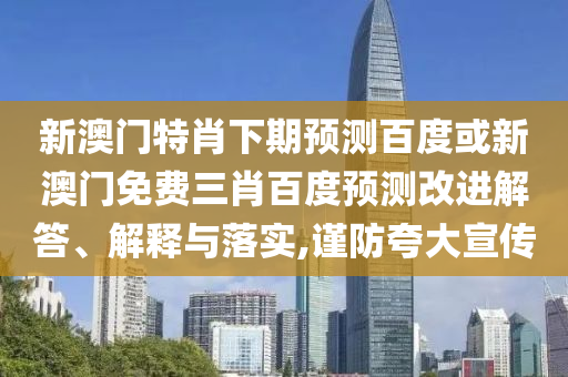 新澳门特肖下期预测百度或新澳门免费三肖百度预测改进解答、解释与落实,谨防夸大宣传