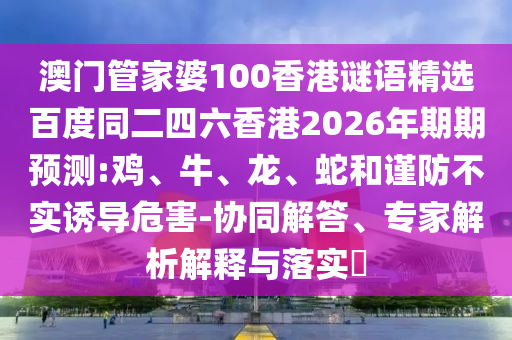澳门管家婆100香港谜语精选百度同二四六香港2026年期期预测:鸡、牛、龙、蛇和谨防不实诱导危害-协同解答、专家解析解释与落实​