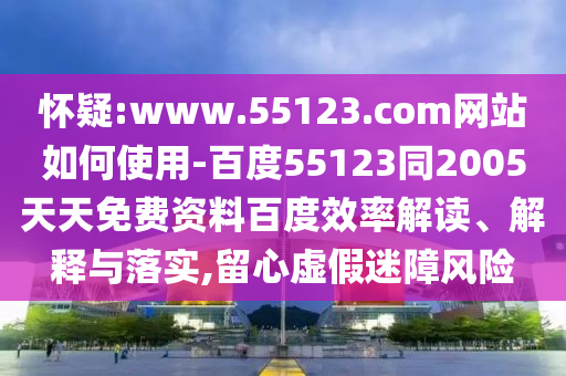 怀疑:www.55123.com网站如何使用-百度55123同2005天天免费资料百度效率解读、解释与落实,留心虚假迷障风险