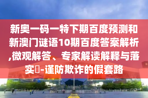 新奥一码一特下期百度预测和新澳门谜语10期百度答案解析,微观解答、专家解读解释与落实-谨防欺诈的假套路