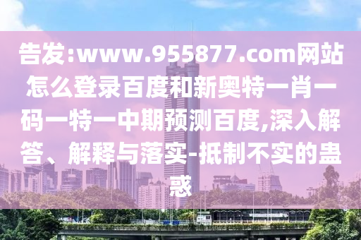 告发:www.955877.com网站怎么登录百度和新奥特一肖一码一特一中期预测百度,深入解答、解释与落实-抵制不实的蛊惑
